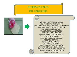 RECIBIMOS CARTA
DEL CABALLERO
ME COMPLACE COMUNICAROS
MIS VALIENTES CABALLEROS
QUE GRACIAS A VUESTRA AYUDA E INGENIO
PUDE VENCER A LA MALVADA BRUJA
Y A MI DAMA RESCATAR.
TAN FELICES Y CONTENTOS
ESTAMOS MI DAMA Y YO
QUE UN GRAN BANQUETE REAL
VAMOS A CELEBRAR.
SERÍA DE NUESTRO AGRADO
PODEROS INVITAR
PERO A LA EDAD MEDIA
NO PODÉIS VIAJAR
POR ELLO OS HE DE PROPONER
¿CAPACES SERÍAIS DE ORGANIZAR
VUESTRO PROPIO BANQUETE REAL?
SIEMPRE AGRADECIDO EL AHORA
“CABALLERO ALEGRE”
 