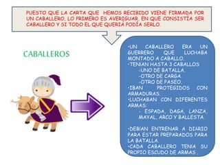 PUESTO QUE LA CARTA QUE HEMOS RECIBIDO VIENE FIRMADA POR
UN CABALLERO, LO PRIMERO ES AVERIGUAR, EN QUE CONSISTÍA SER
CABALLERO Y SI TODO EL QUE QUERIÁ PODÍA SERLO.
•UN CABALLERO ERA UN
GUERRERO QUE LUCHABA
MONTADO A CABALLO.
•TENÍAN HASTA 3 CABALLOS
-UNO DE BATALLA.
-OTRO DE CARGA.
-OTRO DE PASEO.
•IBAN PROTEGIDOS CON
ARMADURAS.
•LUCHABAN CON DIFERENTES
ARMAS:
- ESPADA, DAGA, LANZA,
MAYAL, ARCO Y BALLESTA.
•DEBÍAN ENTRENAR A DIÁRIO
PARA ESTAR PREPARADOS PARA
LA BATALLA.
•CADA CABALLERO TENÍA SU
PROPIO ESCUDO DE ARMAS .
CABALLEROS
 