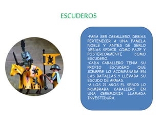 ESCUDEROS
•PARA SER CABALLERO, DEBÍAS
PERTENECER A UNA FAMILA
NOBLE Y ANTES DE SERLO
DEBÍAS SERVIR, COMO PAJE Y
POSTERIORMENTE COMO
ESCUDERO.
•CADA CABALLERO TENÍA SU
PROPIO ESCUDERO QUE
SIEMPRE LO ACOMPAÑABA EN
LAS BATALLAS Y LLEVABA SU
ESCUDO DE ARMAS.
•A LOS 21 AÑOS EL SEÑOR LO
NOMBRABA CABALLERO EN
UNA CEREMONIA LLAMADA
INVESTIDURA.
 