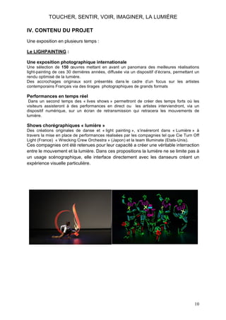 TOUCHER, SENTIR, VOIR, IMAGINER, LA LUMIÈRE
IV. CONTENU DU PROJET
Une exposition en plusieurs temps :
Le LIGHPAINTING :
Une exposition photographique internationale
Une sélection de 150 œuvres mettant en avant un panomara des meilleures réalisations
light-painting de ces 30 dernières années, diffusée via un dispositif d’écrans, permettant un
rendu optimisé de la lumière.
Des accrochages originaux sont présentés dans le cadre d’un focus sur les artistes
contemporains Français via des tirages photographiques de grands formats

Performances en temps réel
Dans un second temps des « lives shows » permettront de créer des temps forts où les
visiteurs assisteront à des performances en direct ou les artistes interviendront, via un
dispositif numérique, sur un écran de retransmission qui retracera les mouvements de
lumière.

Shows chorégraphiques « lumière »
Des créations originales de danse et « light painting », s’inséreront dans « Lumière » à
travers la mise en place de performances réalisées par les compagnies tel que Cie Turn Off
Light (France) « Wrecking Crew Orchestra » (Japon) et la team Illuminate (Etats-Unis).

Ces compagnies ont été retenues pour leur capacité a créer une véritable interraction
entre le mouvement et la lumière. Dans ces propositions la lumière ne se limite pas à
un usage scénographique, elle interface directement avec les danseurs créant un
expérience visuelle particulière.

10

 