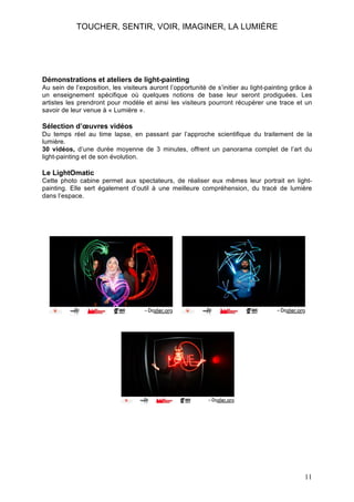 TOUCHER, SENTIR, VOIR, IMAGINER, LA LUMIÈRE

Démonstrations et ateliers de light-painting
Au sein de l’exposition, les visiteurs auront l’opportunité de s’initier au light-painting grâce à
un enseignement spécifique où quelques notions de base leur seront prodiguées. Les
artistes les prendront pour modèle et ainsi les visiteurs pourront récupérer une trace et un
savoir de leur venue à « Lumière ».

Sélection d’œuvres vidéos
Du temps réel au time lapse, en passant par l’approche scientifique du traitement de la
lumière.
30 vidéos, d’une durée moyenne de 3 minutes, offrent un panorama complet de l’art du
light-painting et de son évolution.

Le LightOmatic
Cette photo cabine permet aux spectateurs, de réaliser eux mêmes leur portrait en lightpainting. Elle sert également d’outil à une meilleure compréhension, du tracé de lumière
dans l’espace.

11

 