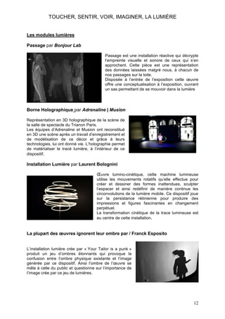 TOUCHER, SENTIR, VOIR, IMAGINER, LA LUMIÈRE
Les modules lumières
Passage par Bonjour Lab
Passage est une installation réactive qui décrypte
l’empreinte visuelle et sonore de ceux qui s’en
approchent. Cette pièce est une représentation
des données laissées malgré nous, à chacun de
nos passages sur la toile.
Disposée à l’entrée de l’exposition cette œuvre
offre une conceptualisation à l’exposition, ouvrant
un sas permettant de se mouvoir dans la lumière

Borne Holographique par Adrenaline | Musion
Représentation en 3D holographique de la scène de
la salle de spectacle du Trianon Paris.
Les équipes d’Adrenaline et Musion ont reconstitué
en 3D une scène après un travail d’enregistrement et
de modélisation de ce décor et grâce à leurs
technologies, lui ont donné vie. L’holographie permet
de matérialiser le tracé lumière, à l’intérieur de ce
dispositif.

Installation Lumière par Laurent Bolognini
Œuvre lumino-cinétique, cette machine lumineuse
utilise les mouvements rotatifs qu’elle effectue pour
créer et dessiner des formes inattendues, sculpter
l’espacer et ainsi redéfinir de manière continue les
circonvolutions de la lumière mobile. Ce dispositif joue
sur la persistance rétinienne pour produire des
impressions et figures fascinantes en changement
perpétuel.
La transformation cinétique de la trace lumineuse est
au centre de cette installation.

La plupart des œuvres ignorent leur ombre par / Franck Esposito
L’installation lumière crée par « Your Tailor is a punk »
produit un jeu d’ombres étonnants qui provoque la
confusion entre l’ombre physique existante et l’image
générée par ce dispositif. Ainsi l’ombre de l’œuvre se
mêle à celle du public et questionne sur l’importance de
l’image crée par ce jeu de lumières.

12

 