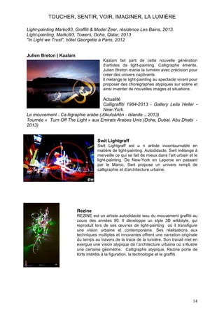 TOUCHER, SENTIR, VOIR, IMAGINER, LA LUMIÈRE
Light-painting Marko93, Graffiti & Model Zeer, résidence Les Bains, 2013.
Light-painting, Marko93, Towers, Doha, Qatar, 2013
"In Light we Trust", hôtel Georgette à Paris, 2012
Julien Breton | Kaalam
Kaalam fait parti de cette nouvelle génération
d’artistes de light-painting. Calligraphe émérite,
Julien Breton manie la lumière avec précision pour
créer des univers captivants.
Il mélange le light-painting au spectacle vivant pour
proposer des chorégraphes atypiques sur scène et
ainsi inventer de nouvelles images et situations.

Actualité
Calligraffiti 1984-2013 - Gallery Leila Heller New-York.
Le mouvement - Ca lligraphie arabe (Jökulsárlón - Islande – 2013)
Tournée « Turn Off The Light » aux Emirats Arabes Unis (Doha, Dubai, Abu Dhabi 2013)
Swit Lightgraff
Swit Lightgraff est u n artiste incontournable en
matière de light-painting. Autodidacte, Swit mélange à
merveille ce qui se fait de mieux dans l’art urbain et le
light-painting. De New-York en Laponie en passant
par le Maroc, Swit propose un univers rempli de
calligraphie et d’architecture urbaine.

Rezine
REZINE est un artiste autodidacte issu du mouvement graffiti au
cours des années 90. Il développe un style 3D wildstyle, qui
reproduit lors de ses œuvres de light-painting où il transfigure
une vision urbaine et contemporaine. Ses réalisations aux
techniques multiples et innovantes offrent une narration originale
du temps au travers de la trace de la lumière. Son travail met en
exergue une vision atypique de l’architecture urbaine où s’illustre
une certaine géométrie. Calligraphe atypique, Rezine porte de
forts intérêts à la figuration, la technologie et le graffiti.

14

 