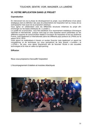 TOUCHER, SENTIR, VOIR, IMAGINER, LA LUMIÈRE
VI. VOTRE IMPLICATION DANS LE PROJET
Coproduction
En intervenant lors de la phase de développement du projet, vous bénéficierez d'une place
stratégique dans la définition des axes de présentations de l’exposition tant au niveau de sa
scénographie mais aussi de sa proposition artistique.
Vous agirez en collaboration avec les différentes structures initiatrices du projet afin
d’échanger sur les bases artistiques de « Lumière ».
La qualité de co-producteur, vous fera bénéficier d'un rayonnement médiatique d'envergure
nationale et internationale puisque votre logo et votre expertise seront présentées sur les
différents supports de communication établis à l'occasion de l'exposition et de son itinérance
France, mais également à l’internationale (dans les différents pays porteurs du LPWA) sur la
saison 2014 / 2015
Votre apport se matérialisera à travers un soutien financier mais également un apport de
compétences et de techniques qui nous permettront de faire grandir « Lumière » et
« LPWA ». De plus, vous agirez directement afin de favoriser l’accès à ces nouvelles
technologies et la mise en valeur du light-painting

Diffusion

Nous vous proposons d’accueillir l’exposition
L’Accompagnement d’ateliers et modules didactiques

16

 