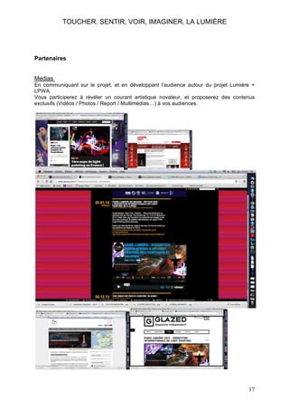TOUCHER, SENTIR, VOIR, IMAGINER, LA LUMIÈRE

Partenaires
Medias
En communiquant sur le projet, et en développant l’audience autour du projet Lumière +
LPWA.
Vous participerez à révéler un courant artistique novateur, et proposerez des contenus
exclusifs (Vidéos / Photos / Report / Multimédias…) à vos audiences.

17

 