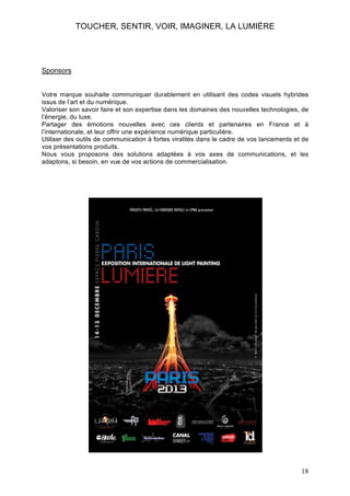 TOUCHER, SENTIR, VOIR, IMAGINER, LA LUMIÈRE

Sponsors
Votre marque souhaite communiquer durablement en utilisant des codes visuels hybrides
issus de l’art et du numérique.
Valoriser son savoir faire et son expertise dans les domaines des nouvelles technologies, de
l’énergie, du luxe.
Partager des émotions nouvelles avec ces clients et partenaires en France et à
l’internationale, et leur offrir une expérience numérique particulière.
Utiliser des outils de communication à fortes viralités dans le cadre de vos lancements et de
vos présentations produits.
Nous vous proposons des solutions adaptées à vos axes de communications, et les
adaptons, si besoin, en vue de vos actions de commercialisation.

18

 