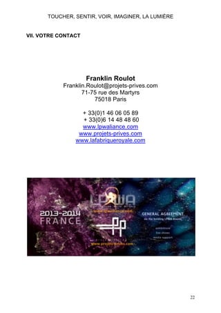 TOUCHER, SENTIR, VOIR, IMAGINER, LA LUMIÈRE

VII. VOTRE CONTACT

Franklin Roulot
Franklin.Roulot@projets-prives.com
71-75 rue des Martyrs
75018 Paris
+ 33(0)1 46 06 05 89
+ 33(0)6 14 48 48 60
www.lpwaliance.com
www.projets-prives.com
www.lafabriqueroyale.com

22

 