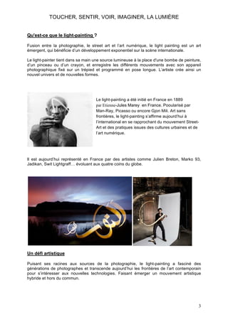 TOUCHER, SENTIR, VOIR, IMAGINER, LA LUMIÈRE
Qu'est-ce que le light-painting ?
Fusion entre la photographie, le street art et l’art numérique, le light painting est un art
émergent, qui bénéficie d’un développement exponentiel sur la scène internationale.
Le light-painter tient dans sa main une source lumineuse à la place d'une bombe de peinture,
d’un pinceau ou d’un crayon, et enregistre les différents mouvements avec son appareil
photographique fixé sur un trépied et programmé en pose longue. L’artiste crée ainsi un
nouvel univers et de nouvelles formes.

Le light-painting a été initié en France en 1889
par Etienne-Jules Marey en France. Pooularisé par
Man-Ray, Picasso ou encore Gjon Mili. Art sans
frontières, le light-painting s’affirme aujourd’hui à
l’international en se rapprochant du mouvement StreetArt et des pratiques issues des cultures urbaines et de
l’art numérique.

Il est aujourd’hui représenté en France par des artistes comme Julien Breton, Marko 93,
Jadikan, Swit Lightgraff… évoluant aux quatre coins du globe.

Un défi artistique
Puisant ses racines aux sources de la photographie, le light-painting a fasciné des
générations de photographes et transcende aujourd’hui les frontières de l’art contemporain
pour s’intéresser aux nouvelles technologies. Faisant émerger un mouvement artistique
hybride et hors du commun.

3

 