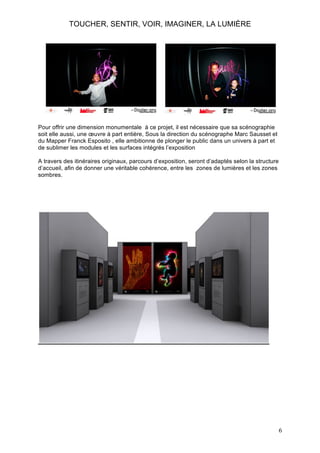 TOUCHER, SENTIR, VOIR, IMAGINER, LA LUMIÈRE

Pour offrir une dimension monumentale à ce projet, il est nécessaire que sa scénographie
soit elle aussi, une œuvre à part entière, Sous la direction du scénographe Marc Sausset et
du Mapper Franck Esposito , elle ambitionne de plonger le public dans un univers à part et
de sublimer les modules et les surfaces intégrés l’exposition
A travers des itinéraires originaux, parcours d’exposition, seront d’adaptés selon la structure
d’accueil, afin de donner une véritable cohérence, entre les zones de lumières et les zones
sombres.

6

 