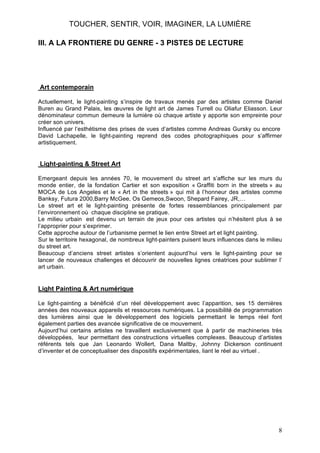 TOUCHER, SENTIR, VOIR, IMAGINER, LA LUMIÈRE
III. A LA FRONTIERE DU GENRE - 3 PISTES DE LECTURE

Art contemporain
Actuellement, le light-painting s’inspire de travaux menés par des artistes comme Daniel
Buren au Grand Palais, les œuvres de light art de James Turrell ou Oliafur Eliasson. Leur
dénominateur commun demeure la lumière où chaque artiste y apporte son empreinte pour
créer son univers.
Influencé par l’esthétisme des prises de vues d’artistes comme Andreas Gursky ou encore
David Lachapelle, le light-painting reprend des codes photographiques pour s’affirmer
artistiquement.

Light-painting & Street Art
Emergeant depuis les années 70, le mouvement du street art s’affiche sur les murs du
monde entier, de la fondation Cartier et son exposition « Graffiti born in the streets » au
MOCA de Los Angeles et le « Art in the streets » qui mit à l’honneur des artistes comme
Banksy, Futura 2000,Barry McGee, Os Gemeos,Swoon, Shepard Fairey, JR,…
Le street art et le light-painting présente de fortes ressemblances principalement par
l’environnement où chaque discipline se pratique.
Le milieu urbain est devenu un terrain de jeux pour ces artistes qui n’hésitent plus à se
l’approprier pour s’exprimer.
Cette approche autour de l’urbanisme permet le lien entre Street art et light painting.
Sur le territoire hexagonal, de nombreux light-painters puisent leurs influences dans le milieu
du street art.
Beaucoup d’anciens street artistes s’orientent aujourd’hui vers le light-painting pour se
lancer de nouveaux challenges et découvrir de nouvelles lignes créatrices pour sublimer l’
art urbain.

Light Painting & Art numérique
Le light-painting a bénéficié d’un réel développement avec l’apparition, ses 15 dernières
années des nouveaux appareils et ressources numériques. La possibilité de programmation
des lumières ainsi que le développement des logiciels permettant le temps réel font
également parties des avancée significative de ce mouvement.
Aujourd’hui certains artistes ne travaillent exclusivement que à partir de machineries très
développées, leur permettant des constructions virtuelles complexes. Beaucoup d’artistes
référents tels que Jan Leonardo Wollert, Dana Maltby, Johnny Dickerson continuent
d’inventer et de conceptualiser des dispositifs expérimentales, liant le réel au virtuel .

8

 