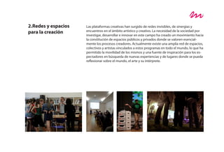 2.Redes y espacios   Las plataformas creativas han surgido de redes invisibles, de sinergias y
para la creación     encuentros en el ámbito artístico y creativo. La necesidad de la sociedad por
                     investigar, desarrollar e innovar en este campo ha creado un movimiento hacia
                     la constitución de espacios públicos y privados donde se valoren esencial-
                     mente los procesos creadores. Actualmente existe una amplia red de espacios,
                     colectivos y artistas vinculados a estos programas en todo el mundo, lo que ha
                     permitido la movilidad de los mismos y una fuente de inspiración para los es-
                     pectadores en búsqueda de nuevas experiencias y de lugares donde se pueda
                     reflexionar sobre el mundo, el arte y su intérprete.
 