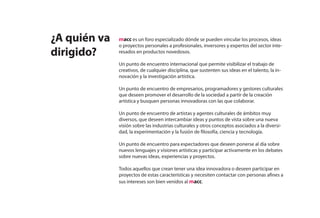 ¿A quién va   macc es un foro especializado dónde se pueden vincular los procesos, ideas
              o proyectos personales a profesionales, inversores y expertos del sector inte-
dirigido?     resados en productos novedosos.

              Un punto de encuentro internacional que permite visibilizar el trabajo de
              creativos, de cualquier disciplina, que sustenten sus ideas en el talento, la in-
              novación y la investigación artística.

              Un punto de encuentro de empresarios, programadores y gestores culturales
              que deseen promover el desarrollo de la sociedad a partir de la creación
              artística y busquen personas innovadoras con las que colaborar.

              Un punto de encuentro de artistas y agentes culturales de ámbitos muy
              diversos, que deseen intercambiar ideas y puntos de vista sobre una nueva
              visión sobre las industrias culturales y otros conceptos asociados a la diversi-
              dad, la experimentación y la fusión de filosofía, ciencia y tecnología.

              Un punto de encuentro para espectadores que deseen ponerse al día sobre
              nuevos lenguajes y visiones artísticas y participar activamente en los debates
              sobre nuevas ideas, experiencias y proyectos.

              Todos aquellos que crean tener una idea innovadora o deseen participar en
              proyectos de estas características y necesiten contactar con personas afines a
              sus intereses son bien venidos al macc.
 