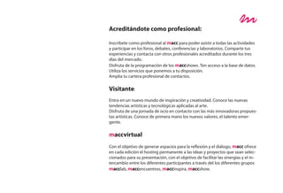 Acreditándote como profesional:

Inscríbete como profesional al macc para poder asistir a todas las actividades
y participar en los foros, debates, conferencias y laboratorios. Comparte tus
experiencias y contacta con otros profesionales acreditados durante los tres
días del mercado.
Disfruta de la programación de los maccshows. Ten acceso a la base de datos.
Utiliza los servicios que ponemos a tu disposición.
Amplia tu cartera profesional de contactos.

Visitante:
Entra en un nuevo mundo de inspiración y creatividad. Conoce las nuevas
tendencias artísticas y tecnológicas aplicadas al arte.
Disfruta de una jornada de ocio en contacto con las más innovadoras propues-
tas artísticas. Conoce de primera mano los nuevos valores, el talento emer-
gente.

maccvirtual
Con el objetivo de generar espacios para la reflexión y el diálogo, macc ofrece
en cada edición el hosting permanente a las ideas y proyectos que sean selec-
cionados para su presentación, con el objetivo de facilitar las sinergias y el in-
tercambio entre los diferentes participantes a través del los diferentes grupos
macclab, maccencuentros, maccinspira, maccshow.
 