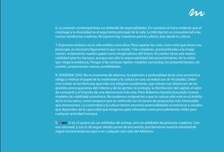 6. La creación contemporánea no entiende de especialidades. En nosotros se hace evidente que el
mestizaje y la diversidad es el argumento principal de la vida. La hibridación es consustancial a las
nuevas tendencias creativas. Ni siquiera hay creadores para la cultura, sino desde la cultura.

7. El proceso artístico no es sólo estético sino ético. Para superar las crisis, como ésta que ahora nos
preocupa, es necesario figurarnos lo que no existe. Y los creadores, acostumbrados a la imagi-
nación, reclamamos nuestro papel como imaginadores del futuro. El creador tiene una respon-
sabilidad ante los tiempos, aunque sea sólo la responsabilidad del presentimiento, de la visión
que niega la evidencia. Porque si las certezas repiten modelos conocidos; los presentimientos, en
cambio, proporcionan nuevas posibilidades.

8. ADDENDA 2010. No es momento de adornos, la extensión y profundidad de la crisis económica
obliga a resituar el papel de la creatividad y la cultura en una sociedad con di¬ficultades. Debe-
mos insistir en las fórmulas que más nos integren socialmente, que menos nos distancien de las
grandes preocupaciones del milenio y de las gentes: la ecología, la distribución del capital, el valor
de compartir y el impulso de una democracia más viva. Pero debemos hacerlo buscando nuevos
modelos de viabilidad económica. No podemos resignarnos a que la cultura sólo esté en el ámbito
de lo no lucrativo, como tampoco que se confunda con el exceso de propuestas más interesadas
que interesantes. La creatividad y la cultura tienen enormes potencialidades económicas y sociales
que dependen de la capacidad que tengamos para ofrecerlas como procedimientos útiles para
cualquier actividad humana.

9. macc ni es, ni quiere ser, un exhibidor de artistas; sino un exhibidor de procesos creativos. Con
esa voluntad, y con la de seguir siendo punto de encuentro, proclamamos nuestra voluntad de
seguir encontrándonos aquí o en cualquier otro sitio del Atlántico.
 