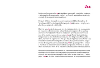 Por tercer año consecutivo macc abrirá sus puertas a la creatividad, el talento
y la innovación. En esta ocasión vuelve a ser Tenerife la ciudad que acoja este
mercado de las ideas, único en su género.

Después del éxito alcanzado en la convocatoria de 2009 en Santa Cruz de
Tenerife y en 2010 en Santiago de Compostela, macc regresa a canarias cum-
pliendo con la agenda establecida.

El primer año, macc dio a conocer otra forma de construir y de crear espacios
de encuentro y de intercambio, colocando la primera piedra de lo que hoy
es el único mercado de las ideas. En esa ocasión quisimos poner en relieve
uno de los puntos importantes de nuestro maccnifiesto: “La creación con-
temporánea no gira alrededor del producto, sino del proceso. Más que las
obras, importan las experiencias. Más que el qué, importa el cómo. Frente a los
mercados tradicionalmente ligados al sector cultural, centrados en la progra-
mación de proyectos y productos acabados, macc apuesta por dar a conocer
e incentivar los procesos más innovadores y singulares”. Iniciamos así lo que
ahora es una nueva visión de las industrias culturales, de las industrias creativas.

El segundo año seguimos avanzando en cuestiones de vital importancia para
entender nuestro entorno socio-económico, creamos un espacio para poder
construir una relación saludable y fructífera entre la creación artística y la em-
presa. El macc 2010 fue el de las industrias creativas, de los procesos creativos.
 