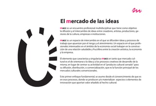 El mercado de las ideas
macc es un encuentro profesional multidisciplinar que tiene como objetivo
la difusión y el intercambio de ideas entre creadores, artistas, productores, ge-
stores de la cultura, empresas e instituciones.

macc es un espacio de intercambio en el que se difunden ideas y procesos de
trabajo que apuestan por el riesgo y el atrevimiento. Un espacio en el que profe-
sionales interesados en el ámbito de la economía social trabajan en la construc-
ción de una relación saludable y fructífera entre la creación artística, la economía
y la empresa.

El elemento que caracteriza y singulariza macc en tanto que mercado cul-
tural es el de orientarse a la idea y a los procesos creativos de desarrollo de la
misma, en lugar de centrar su actividad en el “producto cultural cerrado” para
su difusión, distribución, o comercialización, que es la función principal de los
mercados culturales convencionales.

Este primer enfoque fundamental, se asume desde el convencimiento de que es
en esos procesos, donde se producen y/o materializan aspectos o elementos de
innovación que aportan valor añadido al hecho cultural.
 