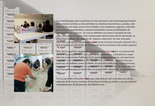 Las metodologías que se generan en esos procesos, son la principal aportación
de la creación artística a otros ámbitos no artísticos (económicos, sociales, edu-
cativos). Por otro lado, acerca esos ámbitos a los creadores y agentes culturales
y/o artísticos, ampliándoles o proporcionándoles nuevas posibilidades de
intervención y/o negocio. Se crea en definitiva un nuevo concepto de mer-
cado cultural en el cual los roles tradicionales del binomio oferta-demanda, se
difuminan en favor del carácter de “espacio relacional” de este mercado.
Todo ello contribuye a posicionar macc como el único mercado cultural I+D+i
que se realiza actualmente en el conjunto de los territorios del estado español.

Otro de los aspectos singulares y fundamentales de macc es su transversali-
dad y su apuesta por abrir el programa de contenidos, a disciplinas y expe-
riencias creativas que habitualmente quedan relegadas de las concepciones
culturales más tradicionales. Ello nos permite incorporar experiencias pro-
cedentes de ámbitos como el diseño, la creación publicitaria, la gastronomía,
la innovación tecnológica o la gestión cultural que aportan sin duda, elemen-
tos innovadores para el desarrollo y la proyección cultural de nuestros territo-
rios.

Forma parte de la filosofía macc que cada edición del mercado sirva de es-
caparate de la escena creativa del territorio donde se celebre y se convierta en
una plataforma de proyección del talento local.
 