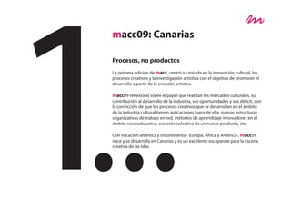 macc09: Canarias

Procesos, no productos
La primera edición de macc, centró su mirada en la innovación cultural, los
procesos creativos y la investigación artística con el objetivo de promover el
desarrollo a partir de la creación artística.

macc09 reflexionó sobre el papel que realizan los mercados culturales, su
contribución al desarrollo de la industria, sus oportunidades y sus déficit, con
la convicción de que los procesos creativos que se desarrollan en el ámbito
de la industria cultural tienen aplicaciones fuera de ella: nuevas estructuras
organizativas de trabajo en red, métodos de aprendizaje innovadores en el
ámbito socioeducativo, creación colectiva de un nuevo producto, etc.

Con vocación atlántica y tricontinental -Europa, África y América-, macc09
nace y se desarrolla en Canarias y es un excelente escaparate para la escena
creativa de las Islas.
 