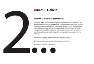 macc10: Galicia

Industrias creativas y territorios
En 2010 el macc coincide en Santiago de Compostela con la celebración del
Xacobeo. En dicha edición, macc apuesta por entender las industrias creativas
de un modo abierto, incluyendo todo tipo de organizaciones, empresariales
o no, que apuestan por la creación colaborativa, y por lanzar una reflexión
más allá de la capacidad que dichas industrias tienen para generar retornos
económicos. En este sentido, macc 2010 se organizó en torno a tres ejes de
reflexión:

1. Industrias creativas, nuevos escenarios para la actuación

2. Industrias creativas, más allá de las industrias culturales

3. Industrias creativas y desarrollo
 