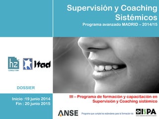 Supervisión y Coaching
Sistémicos
Programa avanzado MADRID – 2014/15
III – Programa de formación y capacitación en
Supervisión y Coaching sistémico
Programa que cumple los estándares para la formación de:
CONSULTORIA
DOSSIER
Inicio :19 junio 2014
Fin : 20 junio 2015
 