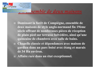 ¨   Dominant la forêt de Compiègne, ensemble de
    deux maisons de style anglo-normand fin 19ème
                           anglo-
    siècle offrant de nombreuses pièces de réception
    de plain pied sur terrasse belvédère, ainsi qu'une
    quinzaine de chambres avec salle de bains.
¨   Chapelle classée et dépendances avec maison de
    gardien dans un parc boisé avec étang et marais
    de 34 Ha environ.
¨   Affaire rare dans un état exceptionnel.

                                                         3
 