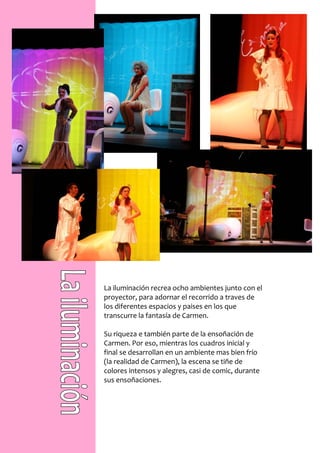 La iluminación recrea ocho ambientes junto con el
proyector, para adornar el recorrido a traves de
los diferentes espacios y paises en los que
transcurre la fantasía de Carmen.

Su riqueza e también parte de la ensoñación de
Carmen. Por eso, mientras los cuadros inicial y
final se desarrollan en un ambiente mas bien frío
(la realidad de Carmen), la escena se tiñe de
colores intensos y alegres, casi de comic, durante
sus ensoñaciones.
 