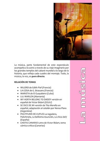 La música, parte fundamental de este espectáculo
acompaña a la actriz a través de su viaje imaginario por
los grandes templos del cabaré mundial a lo largo de la
historia, que refleja cada cuadro del montaje. Todo, la
música, la voz, es puro directo.

RELACIÓN DE TEMAS

   • MILORD de Edith Piaf (Francia)
   • LA COSA de G. Brassans (Francia)
   • MARIETA de El Guayabero (Cuba)
   • LILI MARLEN (Alemania)
   • MY HERTH BELONG TO DADDY versión en
     español de Victor Bidart (EEUU)
   • SE DICE DE MI versión de Tita Merello en
     español, adaptación al catalán por Nerea Plans
     (Argentina)
   • POUTPURRI DE CUPLES La regadera,
     Polichinela, La bellísima Asunción, La chica del7
     (España)
   • CHOTIS CANARIO Letra de Victor Bidart, tema
     cómico-crítico (Canarias)
 