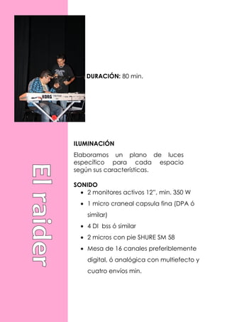 DURACIÓN: 80 min.




ILUMINACIÓN
Elaboramos un plano de luces
específico para cada espacio
según sus características.

SONIDO
  • 2 monitores activos 12”, min. 350 W
  • 1 micro craneal capsula fina (DPA ó
    similar)
  • 4 DI bss ó similar
  • 2 micros con pie SHURE SM 58
  • Mesa de 16 canales preferiblemente
    digital, ó analógica con multiefecto y
    cuatro envíos min.
 