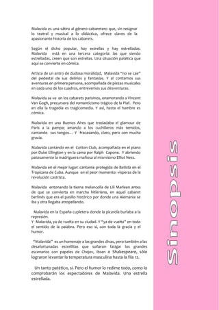 Malavida es una sátira al género cabaretero que, sin resignar
lo teatral y musical a lo didáctico, ofrece claves de la
apasionante historia de los cabarets.

Según el dicho popular, hay estrellas y hay estrelladas.
Malavida está en una tercera categoría: las que siendo
estrelladas, creen que son estrellas. Una situación patética que
aquí se convierte en cómica.

Artista de un antro de dudosa moralidad, Malavida “no se cae”
del pedestal de sus delirios y fantasías. Y al contarnos sus
aventuras en primera persona, acompañada de piezas musicales
en cada uno de los cuadros, entrevemos sus desventuras.

Malavida se ve en los cabarets parisinos, enamorando a Vincent
Van Gogh, precursora del romanticismo trágico de la Piaf. Pero
en ella la tragedia es tragicomedia. Y así, hasta el hambre es
cómica.

Malavida en una Buenos Aires que trasladaba el glamour de
París a la pampa; amando a los cuchilleros más temidos,
cantando sus tangos… Y fracasando, claro, pero con mucha
gracia.

Malavida cantando en el Cotton Club, acompañada en el piano
por Duke Ellington y en la cama por Ralph Capone. Y abriendo
patosamente la madriguera mafiosa al mismísimo Elliot Ness.

Malavida en el mejor lugar: cantante protegida de Batista en el
Tropicana de Cuba. Aunque en el peor momento: vísperas de la
revolución castrista.

Malavida entonando la tierna melancolía de Lili Marleen antes
de que se convierta en marcha hitleriana, en aquel cabaret
berlinés que era el pasillo histórico por donde una Alemania se
iba y otra llegaba atropellando.

 Malavida en la España cupletera donde la picardía burlaba a la
represión.
Y Malavida, ya de vuelta en su ciudad. Y “ya de vuelta” en todo
el sentido de la palabra. Pero eso sí, con toda la gracia y el
humor.

 “Malavida” es un homenaje a las grandes divas, pero también a las
desafortunadas estrellitas que soñaron fatigar los grandes
escenarios con papeles de Chejov, Ibsen o Shakespeare, sólo
lograron levantar la temperatura masculina hasta la fila 12.

 Un tanto patético, sí. Pero el humor lo redime todo, como lo
comprobarán los espectadores de Malavida. Una estrella
estrellada.
 