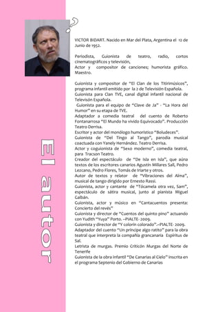 VICTOR BIDART. Nacido en Mar del Plata, Argentina el 12 de
Junio de 1952.

Periodista,  Guionista      de teatro, radio, cortos
cinematográficos y televisión,
Actor y compositor de canciones; humorista gráfico.
Maestro.

Guionista y compositor de “El Clan de los Titirimúsicos”,
programa infantil emitido por la 2 de Televisión Española.
Guionista para Clan TVE, canal digital infantil nacional de
Televisón Española.
 Guionista para el equipo de “Clave de Ja” - “La Hora del
Humor” en su etapa de TVE.
Adaptador a comedia teatral del cuento de Roberto
Fontanarrosa “El Mundo ha vivido Equivocado”. Producción
Teatro Derrisa.
Escritor y actor del monólogo humorístico “Boludeces”.
Guionista de “Del Tingo al Tango”, parodia musical
coactuada con Yanely Hernández. Teatro Derrisa.
Actor y coguionista de “Sexo moderno”, comedia teatral,
para Tracson Teatro.
Creador del espectáculo de “De Isla en Isla”, que aúna
textos de los escritores canarios Agustín Millares Sall, Pedro
Lezcano, Pedro Flores, Tomás de Iriarte y otros.
Autor de textos y relator de “Vibraciones del Alma”,
musical de tango dirigido por Ernesto Rassi.
Guionista, actor y cantante de “Tócamela otra vez, Sam”,
espectáculo de sátira musical, junto al pianista Miguel
Galbán.
Guionista, actor y músico en “Cantacuentos presenta:
Concierto del revés”
Guionista y director de “Cuentos del quinto pino” actuando
con Yudith “Yuya” Porto. –PIALTE- 2009.
Guionista y director de “Y colorín colorado”.–PIALTE- 2009.
Adaptador del cuento “Un príncipe algo ratito” para la obra
teatral que interpreta la compañía grancanaria Espíritus de
Sal.
Letrista de murgas. Premio Criticón Murgas del Norte de
Tenerife
Guionista de la obra infantil “De Canarias al Cielo” inscrita en
el programa Septenio del Gobierno de Canarias
 