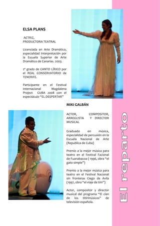 ELSA PLANS
ACTRIZ,
PRODUCTORA TEATRAL

Licenciada en Arte Dramático,
especialidad Interpretación por
la Escuela Superior de Arte
Dramático de Canarias. 2003.

2º grado de CANTO LÍRICO por
el REAL CONSERVATORIO de
TENERIFE.

Participante en el Festival
Internacional      Magdalena
Project CUBA 2008 con el
espectáculo “EL DESPERTAR”

                                  MIKI GALBÁN

                                  ACTOR,          COMPOSITOR,
                                  ARREGLISTA       Y DIRECTOR
                                  MUSICAL

                                  Graduado       en      música,
                                  especialidad de percusión en la
                                  Escuela Nacional de Arte
                                  (Republica de Cuba)

                                  Premio a la mejor música para
                                  teatro en el Festival Facional
                                  de Fuanabacoa ( 1996, obra “el
                                  gato simple”)

                                  Premio a la mejor música para
                                  teatro en el Festival Nacional
                                  sin fronteras Ciego de Avila
                                  (1997, obra “el viaje de tim”)

                                  Actor, compositor y director
                                  musical del programa “El clan
                                  de los titirimúsicos” de
                                  televisión española.
 