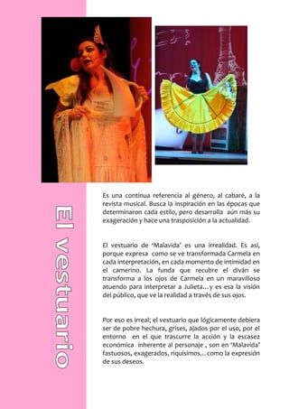Es una continua referencia al género, al cabaré, a la
revista musical. Busca la inspiración en las épocas que
determinaron cada estilo, pero desarrolla aún más su
exageración y hace una trasposición a la actualidad.


El vestuario de ‘Malavida’ es una irrealidad. Es así,
porque expresa como se ve transformada Carmela en
cada interpretación, en cada momento de intimidad en
el camerino. La funda que recubre el diván se
transforma a los ojos de Carmela en un maravilloso
atuendo para interpretar a Julieta…y es esa la visión
del público, que ve la realidad a través de sus ojos.


Por eso es irreal; el vestuario que lógicamente debiera
ser de pobre hechura, grises, ajados por el uso, por el
entorno en el que trascurre la acción y la escasez
económica inherente al personaje , son en ‘Malavida’
fastuosos, exagerados, riquísimos…como la expresión
de sus deseos.
 