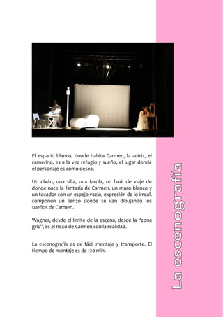 El espacio blanco, donde habita Carmen, la actriz, el
camerino, es a la vez refugio y sueño, el lugar donde
el personaje es como desea.

Un diván, una silla, una farola, un baúl de viaje de
donde nace la fantasía de Carmen, un muro blanco y
un tocador con un espejo vacío, expresión de lo irreal,
componen un lienzo donde se van dibujando los
sueños de Carmen.

Wagner, desde el límite de la escena, desde la “zona
gris”, es el nexo de Carmen con la realidad.


La escenografía es de fácil montaje y transporte. El
tiempo de montaje es de 120 min.
 
