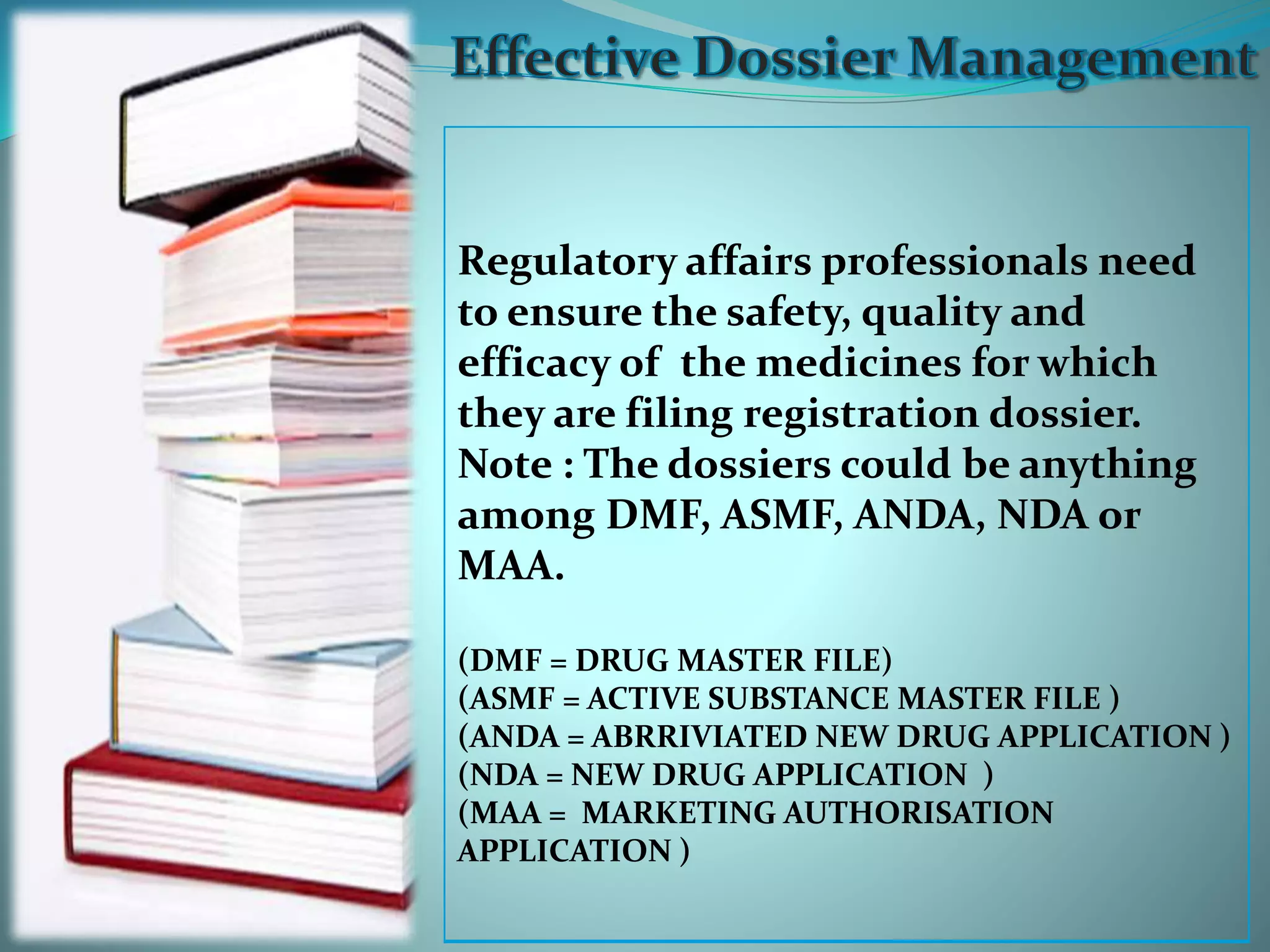 Regulatory affairs professionals need
to ensure the safety, quality and
efficacy of the medicines for which
they are filing registration dossier.
Note : The dossiers could be anything
among DMF, ASMF, ANDA, NDA or
MAA.
(DMF = DRUG MASTER FILE)
(ASMF = ACTIVE SUBSTANCE MASTER FILE )
(ANDA = ABRRIVIATED NEW DRUG APPLICATION )
(NDA = NEW DRUG APPLICATION )
(MAA = MARKETING AUTHORISATION
APPLICATION )
 