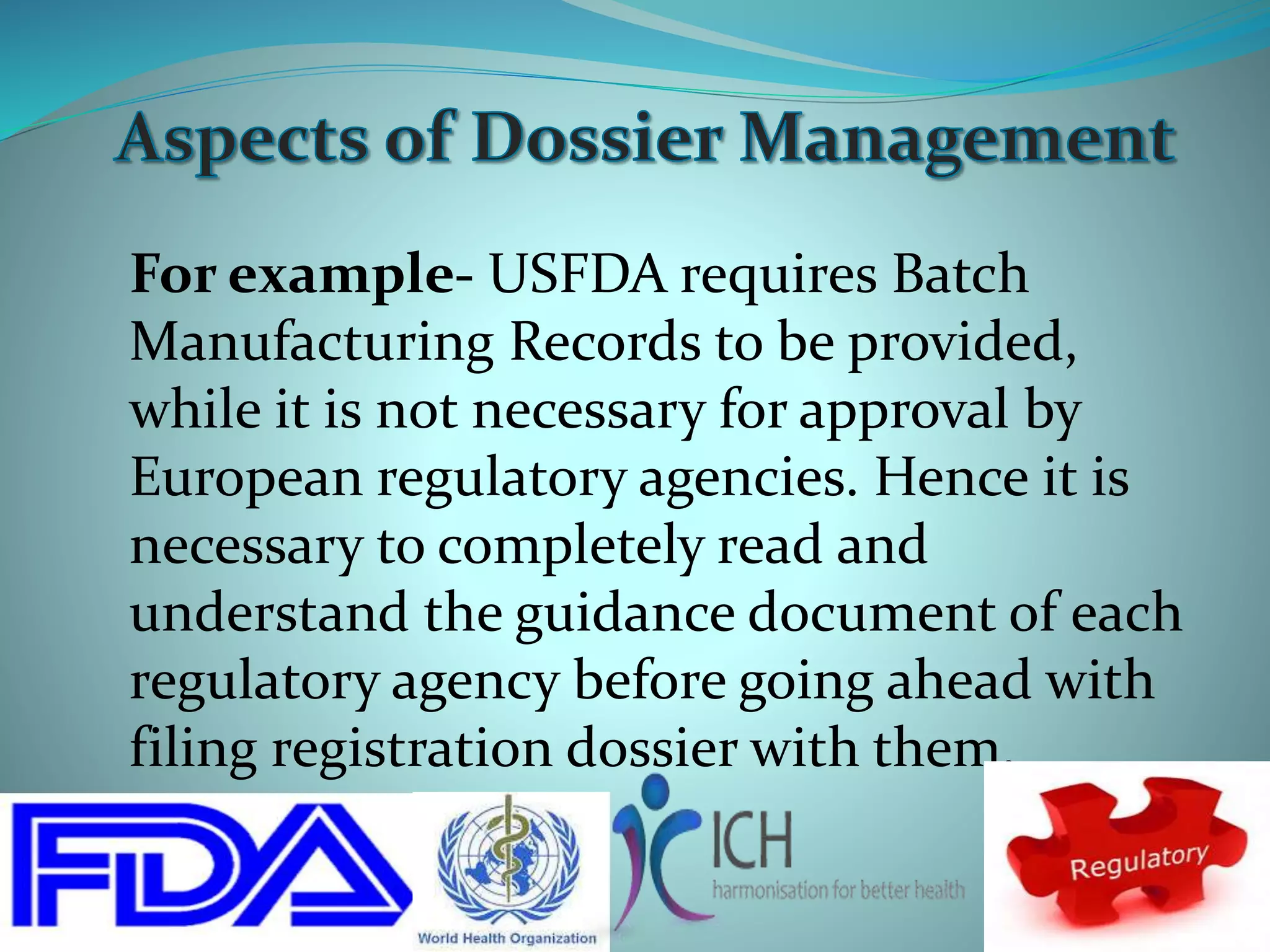 For example- USFDA requires Batch
Manufacturing Records to be provided,
while it is not necessary for approval by
European regulatory agencies. Hence it is
necessary to completely read and
understand the guidance document of each
regulatory agency before going ahead with
filing registration dossier with them.
 