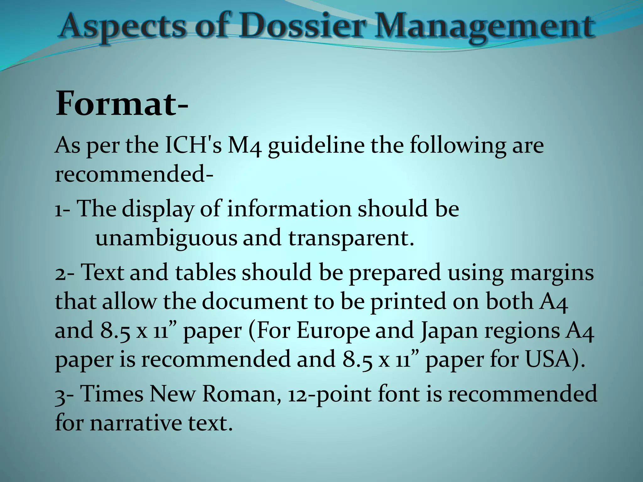 Format-
As per the ICH's M4 guideline the following are
recommended-
1- The display of information should be
unambiguous and transparent.
2- Text and tables should be prepared using margins
that allow the document to be printed on both A4
and 8.5 x 11” paper (For Europe and Japan regions A4
paper is recommended and 8.5 x 11” paper for USA).
3- Times New Roman, 12-point font is recommended
for narrative text.
 