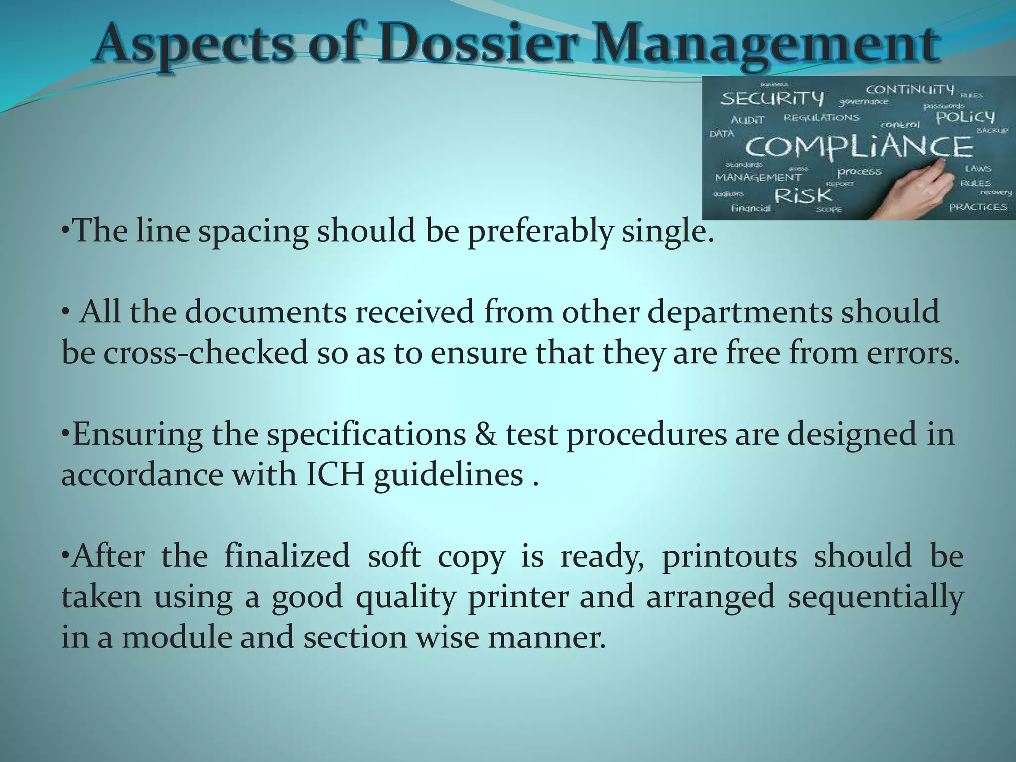 •The line spacing should be preferably single.
• All the documents received from other departments should
be cross-checked so as to ensure that they are free from errors.
•Ensuring the specifications & test procedures are designed in
accordance with ICH guidelines .
•After the finalized soft copy is ready, printouts should be
taken using a good quality printer and arranged sequentially
in a module and section wise manner.
 