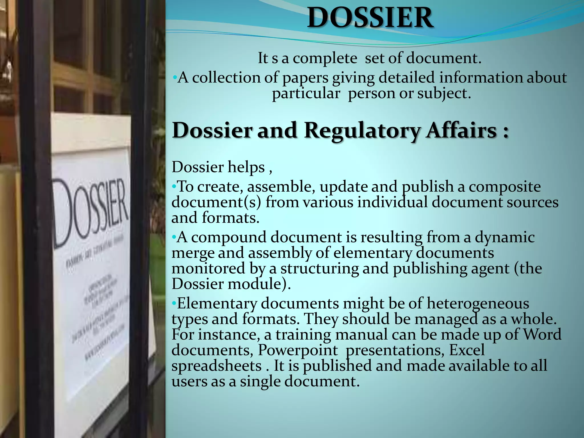 DOSSIER
It s a complete set of document.
•A collection of papers giving detailed information about
particular person or subject.
Dossier and Regulatory Affairs :
Dossier helps ,
•To create, assemble, update and publish a composite
document(s) from various individual document sources
and formats.
•A compound document is resulting from a dynamic
merge and assembly of elementary documents
monitored by a structuring and publishing agent (the
Dossier module).
•Elementary documents might be of heterogeneous
types and formats. They should be managed as a whole.
For instance, a training manual can be made up of Word
documents, Powerpoint presentations, Excel
spreadsheets . It is published and made available to all
users as a single document.
 