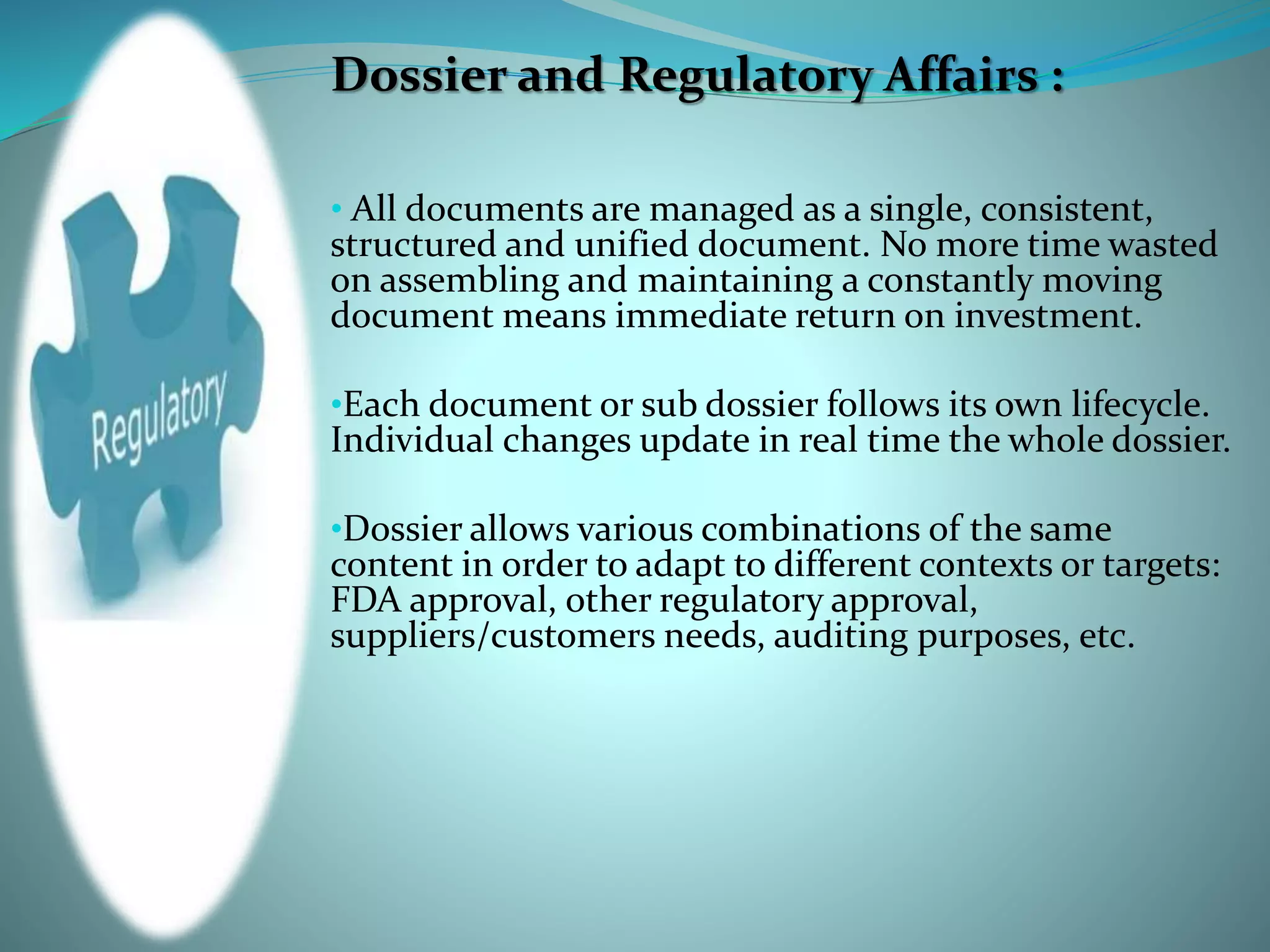 Dossier and Regulatory Affairs :
• All documents are managed as a single, consistent,
structured and unified document. No more time wasted
on assembling and maintaining a constantly moving
document means immediate return on investment.
•Each document or sub dossier follows its own lifecycle.
Individual changes update in real time the whole dossier.
•Dossier allows various combinations of the same
content in order to adapt to different contexts or targets:
FDA approval, other regulatory approval,
suppliers/customers needs, auditing purposes, etc.
 