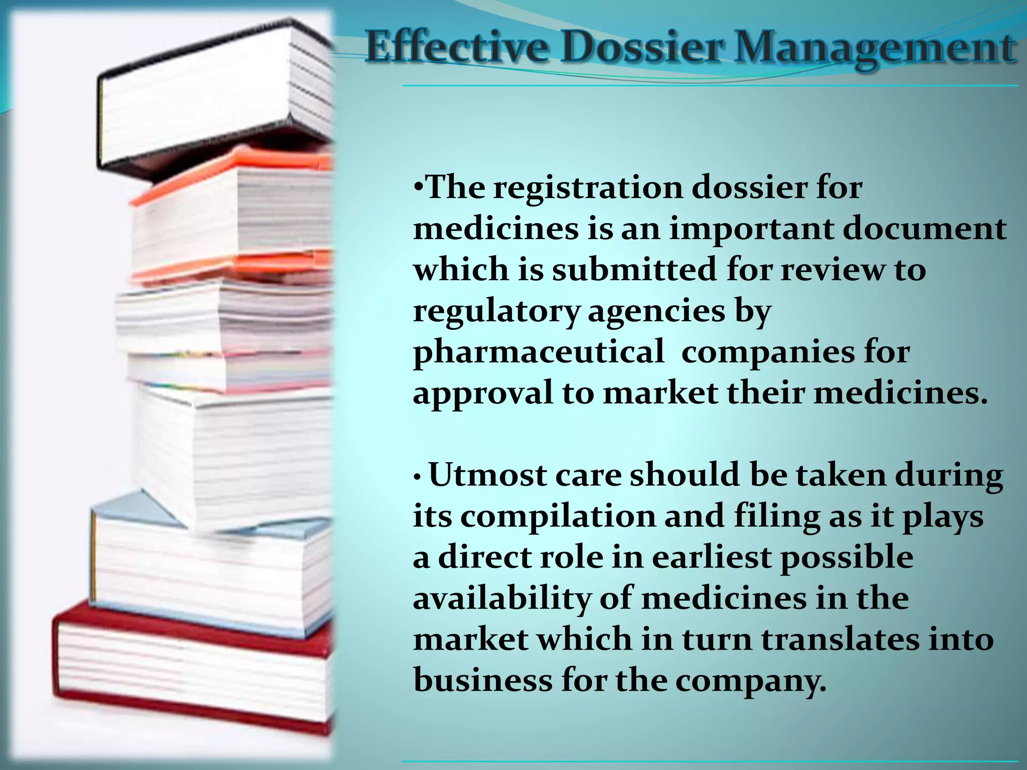 •The registration dossier for
medicines is an important document
which is submitted for review to
regulatory agencies by
pharmaceutical companies for
approval to market their medicines.
• Utmost care should be taken during
its compilation and filing as it plays
a direct role in earliest possible
availability of medicines in the
market which in turn translates into
business for the company.
 