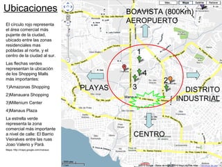 Ubicaciones
CENTRO
PLAYAS
BOAVISTA (800Km)
AEROPUERTO
DISTRITO
INDUSTRIAL
El círculo rojo representa
el área comercial más
pujante de la ciudad,
ubicado entre las zonas
residenciales mas
pobladas al norte, y el
centro de la ciudad al sur.
Las flechas verdes
representan la ubicación
de los Shopping Malls
más importantes:
1)Amazonas Shopping
2)Manauara Shopping
3)Millenium Center
4)Manaus Plaza
La estrella verde
representa la zona
comercial más importante
a nivel de calle: El Barrio
Vieiralves entre las ruas
Joao Valerio y Pará.
Mapa: http://maps.google.com/manaus
1
2
3
4
 