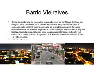 Barrio Vieiralves
• Conjunto residencial de clase alta, localizado en el barrio Nossa Senhora das
Graç as, zona centro-sur de la ciudad de Manaus. Muy importante para el
comercio pués se tornó centro comercial de la ciudad. Actualmente posee
muchas tiendas de diversos segmentos comerciales por ser uno de los mejores
localizados de la ciudad al estar entre las zonas residenciales del norte y el
centro de la ciudad, al sur. Surgió en 1974. Població n estimada al añ o 2000:
16.184 personas.
(fuente: http://pt.wikipedia.org/wiki/Vieiralves)
 