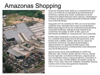 Amazonas Shopping
Amazonas Shopping Center (ASC) es un emprendimiento que
crece y se moderniza a la velocidad de las transformaciones
económica y urbanas de la ciudad, considerada una de las
mejores de la Región Norte para hacer negocios y clasificada por
el Instituto de Pesquisa & Desenvolvimento de Mercado (IPDM)
como el 5to PIB del país.
Inaugurado el 07 de noviembre de 1991, con uno de los metros
cuadrados mejor valorizados de la ciudad, la avenida Djalma
Batista abriga algunos de los mas importantes emprendimientos
comerciales de Manaus, además de estar rodeada de los
condominios más nobles. En 2007, el ASC, pasa a ser
administrado por BRMALLS, impulsando aún mas su desarrollo.
El ASC posee actualmente una área de construcción e 86.800
m2, y la planta actual abriga cerca de 300 operaciones, entre
tiendas ancla y satélites, kioskos, salas de cine, parque de
diversiones, dos bancos, dos plazas de alimentação y
estacionamiento con capacidad de 2000 puestos. Esta
infraestructura de servicios y entretenimineto recibe diariamente
cerca de 40.000 personas.
Algunas de las marcas ancla establecidas en el ASC son:
Riachuelo, C&A, Carrefour, Marisa, Renner e City Lar, además
de otras regionales, como Bemol e Ramsons, y algunas de las
mas renombradas marcas y franquicias del País, como Bob's, H.
Stern, Vivara, Levi's, Carmen Steffens, Mc Donald, Lacoste, M.
Officer, Forum, Ellus, Rosa Chá, M.Marttan, Brooksfield, Richards
e Zoomp entre muchas otras igualmente importantes.
Fuente: http://www.amazonasshopping.com.br
 