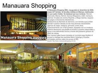 Manauara ShoppingEl Manauara Shopping (MS), inaugurado en diciembre de 2008,
posee 227 tiendas, 52 de ellas inéditas en Manaus, distribuidas
en sus cuatro niveles. Se destacan por sus nombres: Renner,
Riachuelo, Marisa, Bemol, Saraiva Megastore, C&A, Centauro,
además 10 salas de cinema PlayArte, y Magic Games: espacio
de juegos e diversiones electrónicas.
Destacamos la Alameda de Servicios, con tiendas que pueden
atender nuestros clientes en las mas diversas necesidades:
agencia de viajes, barbería, gimnasio, entre otras.
Estacionamiento con 2750 puestos, equipado con un moderno
sistema electrónico que facilita el acceso a puestos disponibles y
apoyo a los deficientes físicos a través del prestamo gratuito de
sillas de ruedas.
Dos nuevas calles fueron donadas al municipio para facilitar el
acceso e interligar las avenidas Mario Ypiranga y Paraiba,
principales arterias viales de acceso al MS.
(fuente: http://www.manauarashopping.com.br)
 