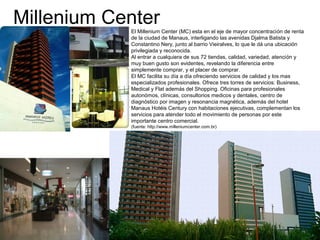 Millenium CenterEl Millenium Center (MC) esta en el eje de mayor concentración de renta
de la ciudad de Manaus, interligando las avenidas Djalma Batista y
Constantino Nery, junto al barrio Vieiralves, lo que le dá una ubicación
privilegiada y reconocida.
Al entrar a cualquiera de sus 72 tiendas, calidad, variedad, atención y
muy buen gusto son evidentes, revelando la diferencia entre
simplemente comprar, y el placer de comprar.
El MC facilita su día a día ofreciendo servicios de calidad y los mas
especializados profesionales. Ofrece tres torres de servicios: Business,
Medical y Flat además del Shopping. Oficinas para profesionales
autonómos, clínicas, consultorios medicos y dentales, centro de
diagnóstico por imagen y resonancia magnética, además del hotel
Manaus Hotéis Century con habitaciones ejecutivas, complementan los
servicios para atender todo el movimiento de personas por este
importante centro comercial.
(fuente: http://www.milleniumcenter.com.br)
 