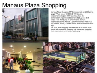 Manaus Plaza Shopping
Manaus Plaza Shopping (MPS), inaugurado en 2003 por el
grupo TVLar, posee 32.000m2, 140 tiendas,
estacionamiento para 1200 puestos, plaza de
alimentación, hipermercado de la red DB, y cine de 8
salas. Todo distribuido en cinco niveles. Marcas
reconocidas como: Adidas, Lojas Americanas, Pizza Hut.
McDonalds, Bob´s y Giraffas tienen establecimientos ancla
aquí.
En 2009, este Shopping era el tercero de la ciudad, sólo
detrás del Amazonas Shopping y el Manauara Shopping.
(fuente: http://pt.wikipedia.org/wiki/Manaus_Plaza_Shopping)
 