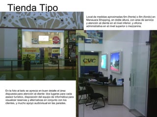 Tienda Tipo
Local de medidas aproximadas 6m (frente) x 8m (fondo) en
Manauara Shopping, en doble altura, con area de servicio
y atención al cliente en el nivel inferior, y oficina
administrativa en el nivel superior o mezzanina,
En la foto al lado se aprecia en buen detalle el área
dispuesta para atención al cliente: dos lugares para cada
asesor turístico, disposición del equipo de informática para
visualizar reservas y alternativas en conjunto con los
clientes, y mucho apoyo audiovisual en las paredes.
 