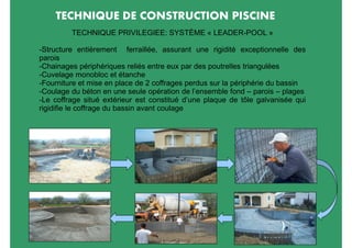 TECHNIQUE DE CONSTRUCTION PISCINE
         TECHNIQUE PRIVILEGIEE: SYSTÈME « LEADER-POOL »

-Structure entièrement ferraillée, assurant une rigidité exceptionnelle des
parois
-Chainages périphériques reliés entre eux par des poutrelles triangulées
-Cuvelage monobloc et étanche
-Fourniture et mise en place de 2 coffrages perdus sur la périphérie du bassin
-Coulage du béton en une seule opération de l’ensemble fond – parois – plages
-Le coffrage situé extérieur est constitué d’une plaque de tôle galvanisée qui
rigidifie le coffrage du bassin avant coulage
 