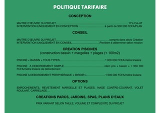 POLITIQUE TARIFAIRE
                                            CONCEPTION

MAITRE D’ŒUVRE DU PROJET……..................................................................…………………11% CA-HT
INTERVENTION UNIQUEMENT EN CONCEPTION…………...........………à partir de 500 000 FCFA/PLAN

                                               CONSEIL

MAITRE D’ŒUVRE DU PROJET……………………………………………...…….compris dans devis Création
INTERVENTION UNIQUEMENT EN CONSEIL……………….....………Per/diem à déterminer selon mission

                                   CREATION PISCINES
                    (construction bassin + margelles + plages (< 100m2)

PISCINE « BASSIN » TOUS TYPES……………………………………………1 000 000 FCFA/mètre linéaire

PISCINE A DEBORDEMENT SIMPLE……………………………….………idem prix « bassin » + 950 000
FCFA/mètre linéaire de débordement

PISCINE A DEBORDEMENT PERIPHERIQUE « MIROIR »…………………1 500 000 FCFA/mètre linéaire

                                               OPTIONS
ENROCHEMENTS, REVETEMENT MARGELLE ET PLAGES, NAGE CONTRE-COURANT, VOLET
ROULANT, CARRELAGE…

                CREATIONS PARCS, JARDINS, SPAS, PLANS D’EAUX
                PRIX VARIANT SELON TAILLE, VOLUME ET COMPLEXITE DU PROJET
 