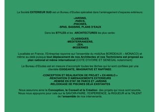 La Société EXTERIEUR SUD est un Bureau d’Etudes spécialisé dans l’aménagement d’espaces extérieurs:

                                          -JARDINS,
                                           -PARCS,
                                          -PISCINES,
                                -SPAS, BASSINS, PLANS D’EAUX

                     Dans les STYLES et les ARCHITECTURES les plus variés:

                                         -CLASSIQUES,
                                       -MEDITERRANEENS,
                                             -ZEN,
                                          -MODERNES

Localisée en France, l’Entreprise rayonne sur l’ensemble du midi(Axe BORDEAUX – MONACO) et
même au-delà puisque tout déplacement de nos Architectes et nos Techniciens est proposé au
        plan national et même international (COTE D’IVOIRE ET SENEGAL notamment)

   Le Bureau d’Etudes est en mesure d’accomplir toutes les tâches qui lui sont confiées par une
                       clientèle EXIGEANTE, IMAGINATIVE ET RAFFINEE:

                   -CONCEPTION ET REALISATION DE PROJET « EX-NIHILO »
                       -RENOVATION D’AMENAGEMENTS EXTERIEURS
                          -REMISE EN ETAT DE PARCS ET JARDINS
                        -RELOOKAGE DE PISCINES DÉJÀ EXISTANTES

 Nous assurons ainsi la Conception, le Conseil et la Création des projets qui nous sont soumis.
 Nous nous appuyons pour cela sur le SAVOIR-FAIRE, l’EXPERIENCE, la RIGUEUR et le TALENT
                             de l’ensemble de nos intervenants.
 